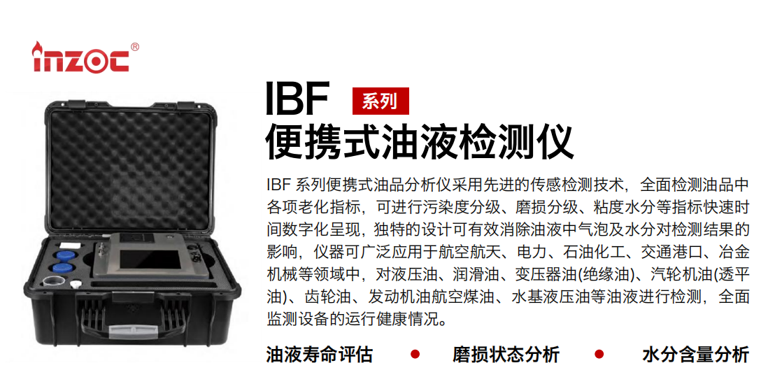 IBF系列便攜式油液檢測分析儀采用先進的傳感檢測技術，全面檢測油品中各項老化指標，可進行污染度分級、磨損分級、粘度水分等指標快速時間數字化呈現，獨特的設計可有效消除油液中氣泡及水分對檢測結果的影響，儀器可廣泛應用于航空航天、電力、石油化工、交通港口、冶金機械等領域中，對液壓油、潤滑油、變壓器油(絕緣油)、汽輪機油(透平油)、齒輪油、發動機油航空煤油、水基液壓油等油液進行檢測，全面監測設備的運行健康情況。
行業：鋼鐵、石化、盾構、電力、風電、大型設備、實驗室
油品：液壓油、透平油、柴機油、齒輪油、變壓器油