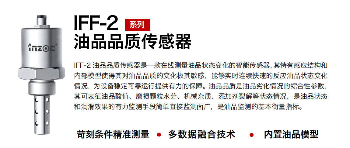 IFF-2油品品質(zhì)傳感器是一款在線測量油品狀態(tài)變化的智能傳感器，其特有感應(yīng)結(jié)構(gòu)和內(nèi)部模型使得其對(duì)油品品質(zhì)的變化極其敏感，能夠?qū)崟r(shí)連續(xù)快速的反應(yīng)油品狀態(tài)變化情況，為設(shè)備穩(wěn)定可靠運(yùn)行提供有力的保障。油品品質(zhì)是油品劣化情況的綜合性參數(shù)，其可表征油品酸值、磨損顆粒水分、機(jī)械雜質(zhì)、添加劑裂解等狀態(tài)情況，是油品狀態(tài)和潤滑效果的有力監(jiān)測手段簡單直接監(jiān)測面廣，是油品監(jiān)測的基本衡量指標(biāo)。
行業(yè)：鋼鐵冶金/石油化工/能源電力/水泥建材/大型機(jī)械/煤炭采礦/地下挖掘等
油品：潤滑油/齒輪油/液壓油/透平油/渦輪機(jī)油等